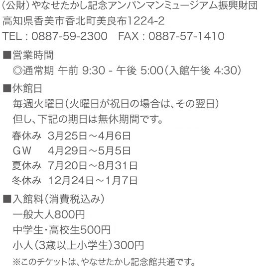 （公財）やなせたかし記念アンパンマンミュージアム振興財団 高知県香美市香北町美良布1224-2 TEL:0887-59-2300　FAX:0887-57-1410　■営業時間 ◎通常期 午前9:30 - 午後5:00（入館午後 4:30） 　■休館日 毎週火曜日（火曜日が祝日の場合は、その翌日） 但し、下記の期日は無休期間です。春休み3月25日～4月6日、GW4月29日～5月5日、夏休み7月20日～8月31日、冬休み12月24日～1月7日　■入館料（消費税込み） 一般大人700円 中学生・高校生500円 小人（3歳以上小学生）300円　※このチケットは、やなせたかし記念館共通です。