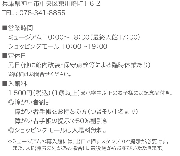 兵庫県神戸市中央区東川崎町1-6-2 TEL : 078-341-8855　■営業時間 ミュージアム 10：00～18：00（最終入館17：00） ショッピングモール 10：00～19：00 　■休館日 元日（他に館内改装・保守点検等による臨時休業あり） ※詳細はお問合せください。　■入館料（消費税込み） 1,500円（税込）（1歳以上）※小学生以下のお子様には記念品付き。 ◎障がい者割引 障がい者手帳をお持ちの方（つきそい1名まで） 障がい者手帳の提示で50％割引き　◎ショッピングモールは入場料無料。　※ミュージアムの再入館には、出口で押すスタンプのご提示が必要です。 また、入館待ちの列がある場合は、最後尾からお並びいただきます。